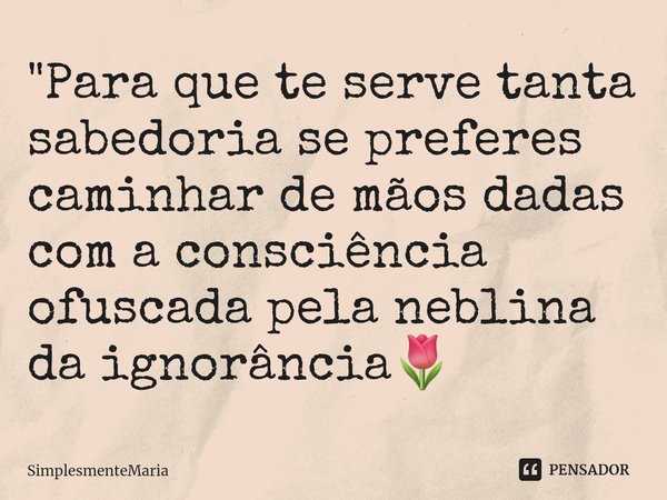 ⁠"⁠Para que te serve tanta sabedoria se preferes caminhar de mãos dadas com a consciência ofuscada pela neblina da ignorância🌷... Frase de SimplesmenteMaria.