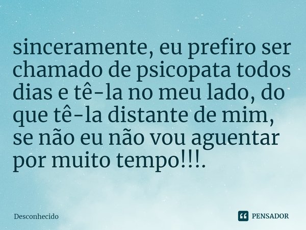 ⁠sinceramente, eu prefiro ser chamado de psicopata todos dias e tê-la no meu lado, do que tê-la distante de mim, se não eu não vou aguentar por muito tempo!!!.