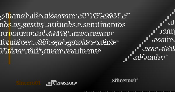 Quando lhe disserem: EU TE AMO. E todos os gestos, atitudes e sentimentos comprovarem tal AMOR, mas mesmo assim duvidares. Não seja egoísta e deixe esse AMOR fa... Frase de Sincero01.