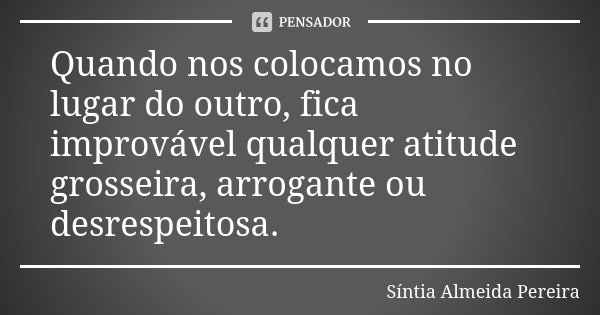Quando nos colocamos no lugar do outro, fica improvável qualquer atitude grosseira, arrogante ou desrespeitosa.... Frase de Síntia Almeida Pereira.