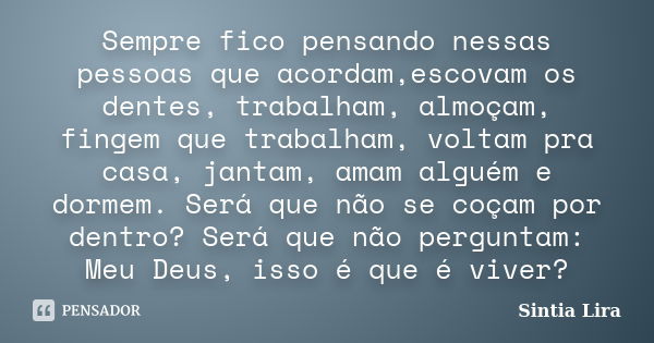 Sempre fico pensando nessas pessoas que acordam,escovam os dentes, trabalham, almoçam, fingem que trabalham, voltam pra casa, jantam, amam alguém e dormem. Será... Frase de Sintia Lira.