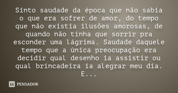 Sinto saudade da época que não sabia o que era sofrer de amor, do tempo que não existia ilusões amorosas, de quando não tinha que sorrir pra esconder uma lágrim