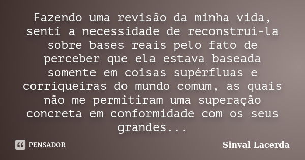 Fazendo uma revisão da minha vida, senti a necessidade de reconstruí-la sobre bases reais pelo fato de perceber que ela estava baseada somente em coisas supérfl... Frase de Sinval Lacerda.