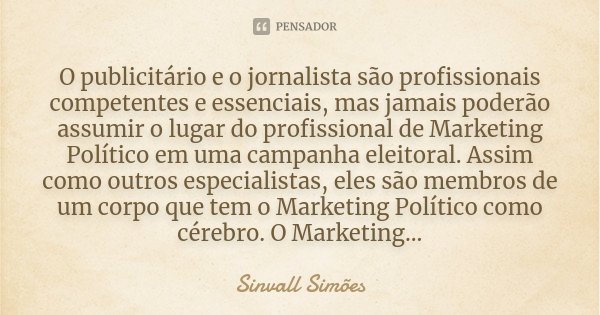 O publicitário e o jornalista são profissionais competentes e essenciais, mas jamais poderão assumir o lugar do profissional de Marketing Político em uma campan... Frase de Sinvall Simões.
