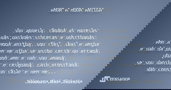 AMOR A MODA ANTIGA Sou aquela, fadada às mazelas das paixões sinceras e obstinadas. Amo a moda antiga, sou fiel, leal e amiga e não há quem me diga se estou cer... Frase de ©Siomara Reis Teixeira.