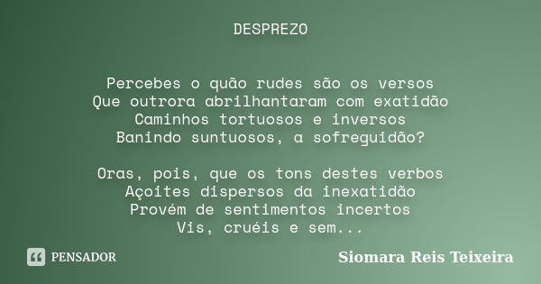 DESPREZO Percebes o quão rudes são os versos Que outrora abrilhantaram com exatidão Caminhos tortuosos e inversos Banindo suntuosos, a sofreguidão? Oras, pois, ... Frase de Siomara Reis Teixeira.