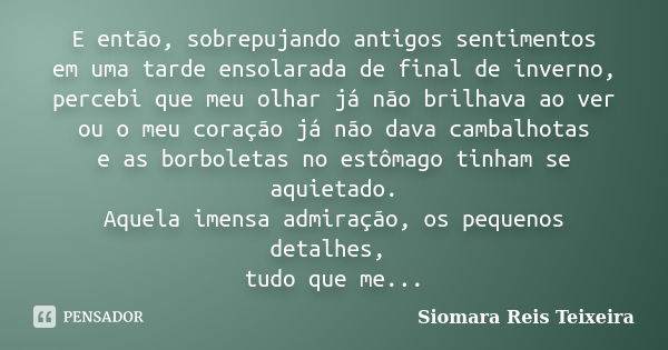 E então, sobrepujando antigos sentimentos em uma tarde ensolarada de final de inverno, percebi que meu olhar já não brilhava ao ver ou o meu coração já não dava... Frase de Siomara Reis Teixeira.