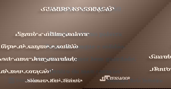 GUARDO NO CORAÇÃO Engulo a última palavra Torpe de sangue e solidão. Guardo este amor bem guardado, Dentro do meu coração!... Frase de Siomara Reis Teixeira.
