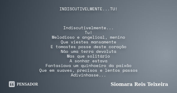 INDISCUTIVELMENTE...TU! Indiscutivelmente... Tu! Melodioso e angelical, menino Que viestes mansamente E tomastes posse deste coração Não uma terra devoluta Mas ... Frase de Siomara Reis Teixeira.