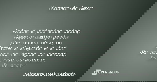 Morrer de Amor Atire a primeira pedra, Aquele amigo poeta Que nunca desejou Entre a alegria e a dor Ou talvez na mágoa ou rancor, Definhar ou morrer, De amor!... Frase de Siomara Reis Teixeira.