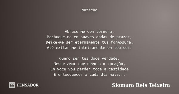 Mutação Abrace-me com ternura, Machuque-me em suaves ondas de prazer, Deixe-me ser eternamente tua formosura, Até exilar-me inteiramente em teu ser! Quero ser t... Frase de Siomara Reis Teixeira.