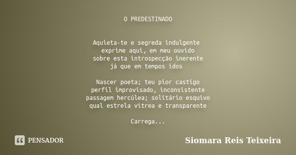 O PREDESTINADO Aquieta-te e segreda indulgente exprime aqui, em meu ouvido sobre esta introspecção inerente já que em tempos idos Nascer poeta; teu pior castigo... Frase de Siomara Reis Teixeira.