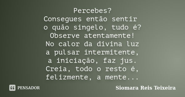 Percebes? Consegues então sentir o quão singelo, tudo é? Observe atentamente! No calor da divina luz a pulsar intermitente, a iniciação, faz jus. Creia, todo o ... Frase de Siomara Reis Teixeira.