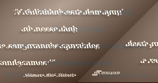 "A felicidade esta bem aqui, do nosso lado, basta que sem grandes caprichos, a reconheçamos!"... Frase de Siomara Reis Teixeira.