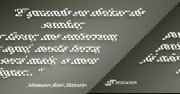 "E quando eu deixar de sonhar, por favor, me enterrem, pois aqui, nesta terra, já não será mais, o meu lugar..."... Frase de Siomara Reis Teixeira.