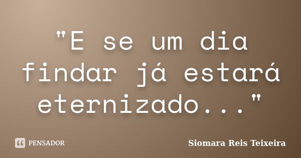 "E se um dia findar já estará eternizado..."... Frase de Siomara Reis Teixeira.