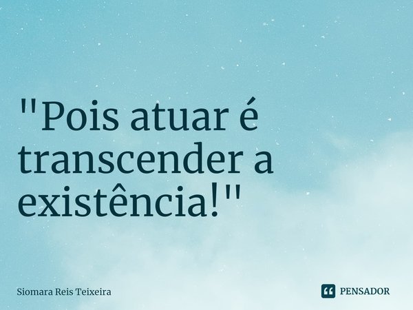 ⁠"Pois atuar é transcender a existência!"... Frase de Siomara Reis Teixeira.