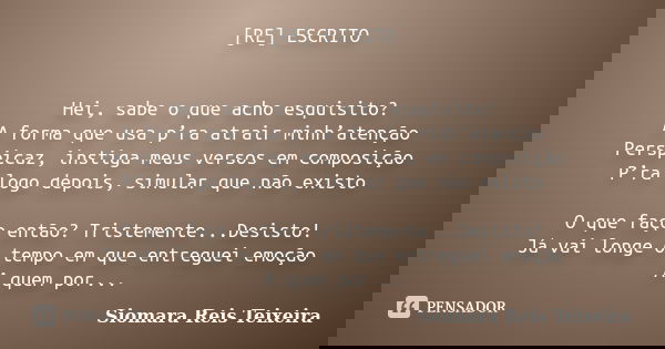 [RE] ESCRITO Hei, sabe o que acho esquisito? A forma que usa p’ra atrair minh’atenção Perspicaz, instiga meus versos em composição P’ra logo depois, simular que... Frase de Siomara Reis Teixeira.