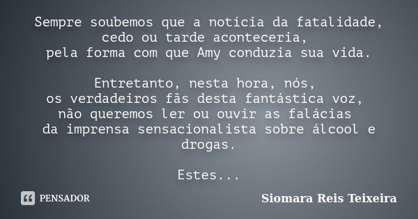 Sempre soubemos que a notícia da fatalidade, cedo ou tarde aconteceria, pela forma com que Amy conduzia sua vida. Entretanto, nesta hora, nós, os verdadeiros fã... Frase de Siomara Reis Teixeira.