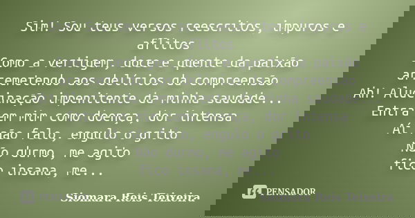 Sim! Sou teus versos reescritos, impuros e aflitos Como a vertigem, doce e quente da paixão arremetendo aos delírios da compreensão Ah! Alucinação impenitente d... Frase de ©Siomara Reis Teixeira.