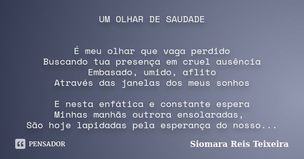 UM OLHAR DE SAUDADE É meu olhar que vaga perdido Buscando tua presença em cruel ausência Embasado, umido, aflito Através das janelas dos meus sonhos E nesta enf... Frase de Siomara Reis Teixeira.