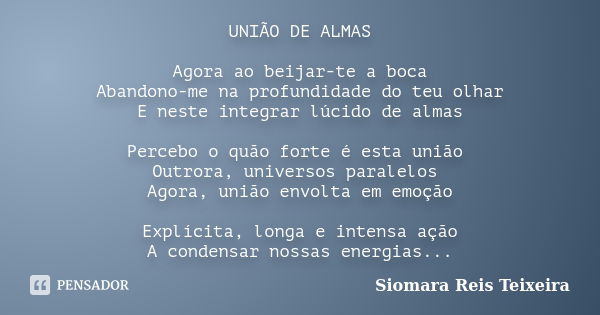 UNIÃO DE ALMAS Agora ao beijar-te a boca Abandono-me na profundidade do teu olhar E neste integrar lúcido de almas Percebo o quão forte é esta união Outrora, un... Frase de Siomara Reis Teixeira.