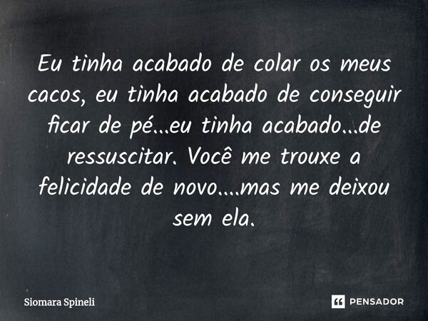 Eu tinha acabado de colar os meus cacos, eu tinha acabado de conseguir ficar de pé...eu tinha acabado...de ressuscitar. Você me trouxe a felicidade de novo....m... Frase de Siomara Spineli.