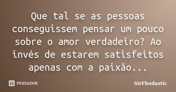 Que tal se as pessoas conseguissem pensar um pouco sobre o amor verdadeiro? Ao invés de estarem satisfeitos apenas com a paixão...... Frase de SirFhodastic.