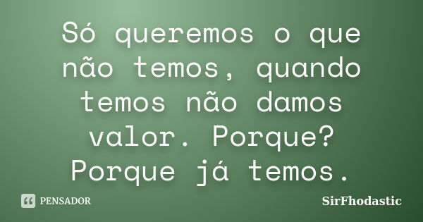 Só queremos o que não temos, quando temos não damos valor. Porque? Porque já temos.... Frase de SirFhodastic.