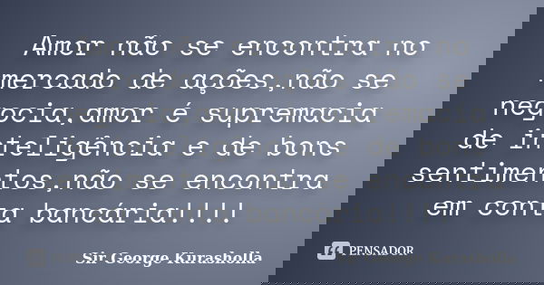 Amor não se encontra no mercado de ações,não se negocia,amor é supremacia de inteligência e de bons sentimentos,não se encontra em conta bancária!!!!... Frase de Sir George Kurasholla.