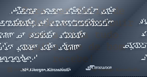 Para ser feliz de verdade,é contribuir com a vida tudo aquilo que de bom recebe!... Frase de Sir George Kurasholla.
