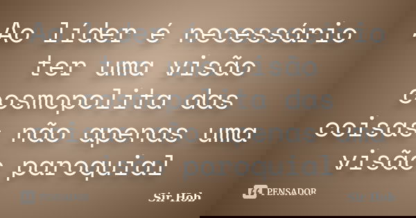 Ao líder é necessário ter uma visão cosmopolita das coisas não apenas uma visão paroquial... Frase de Sir.Hob.
