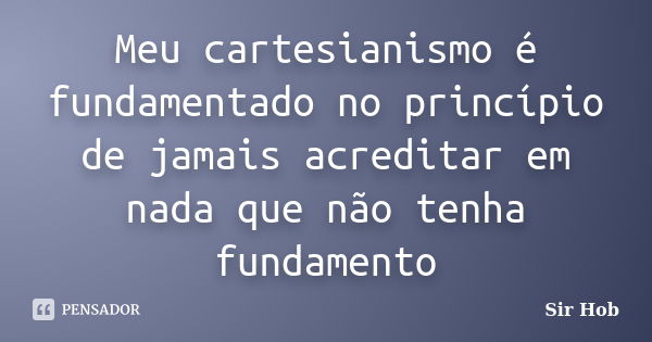 Meu cartesianismo é fundamentado no princípio de jamais acreditar em nada que não tenha fundamento... Frase de Sir.Hob.