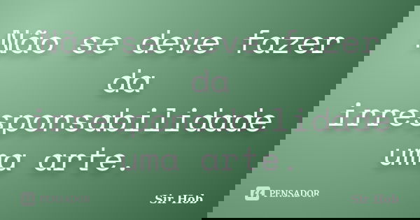 Não se deve fazer da irresponsabilidade uma arte.... Frase de Sir.Hob.