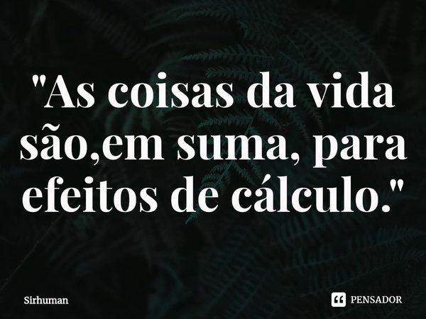 "As coisas da vida são,em suma, para efeitos de cálculo."⁠... Frase de Sirhuman.