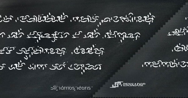 Na realidade mais profunda, além do espaço e do tempo, talvez sejamos, todos, membros de um só corpo.... Frase de Sir Jamos Jeans.