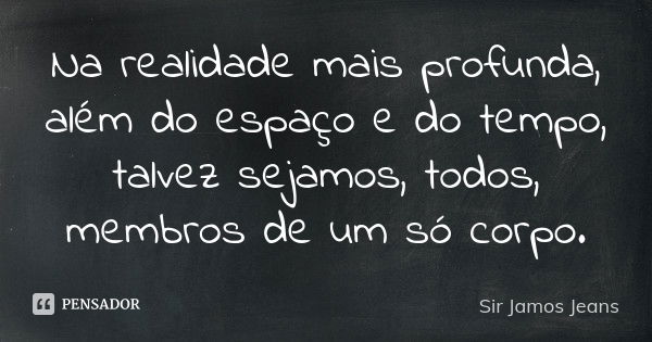 Na realidade mais profunda, além do espaço e do tempo, talvez sejamos, todos, membros de um só corpo.... Frase de Sir Jamos Jeans.