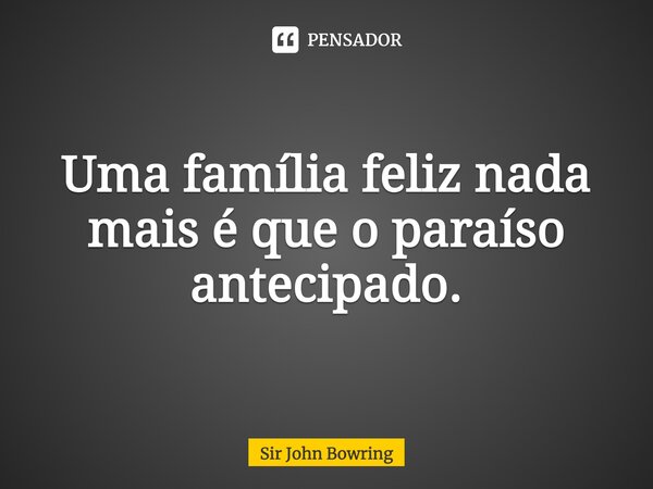 Uma família feliz nada mais é que o paraíso antecipado.... Frase de Sir John Bowring.