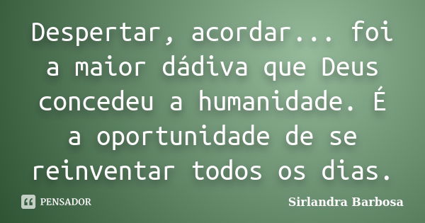 Despertar, acordar... foi a maior dádiva que Deus concedeu a humanidade. É a oportunidade de se reinventar todos os dias.... Frase de Sirlandra Barbosa.