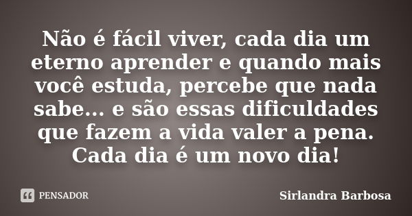 Não é fácil viver, cada dia um eterno aprender e quando mais você estuda, percebe que nada sabe... e são essas dificuldades que fazem a vida valer a pena. Cada ... Frase de Sirlandra Barbosa.