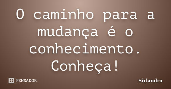 O caminho para a mudança é o conhecimento. Conheça!... Frase de Sirlandra.