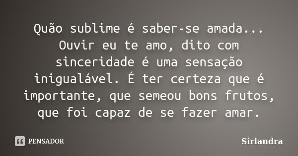 Quão sublime é saber-se amada... Ouvir eu te amo, dito com sinceridade é uma sensação inigualável. É ter certeza que é importante, que semeou bons frutos, que f... Frase de Sirlandra.