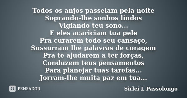 Todos os anjos passeiam pela noite Soprando-lhe sonhos lindos Vigiando teu sono... E eles acariciam tua pele Pra curarem todo seu cansaço, Sussurram lhe palavra... Frase de Sirlei L. Passolongo.