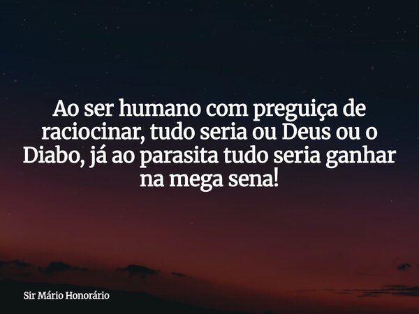 Ao ser humano com preguiça de raciocinar, tudo seria ou Deus ou o Diabo, já ao parasita tudo seria ganhar na mega sena!... Frase de Sir Mário Honorário.