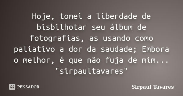 Hoje, tomei a liberdade de bisbilhotar seu álbum de fotografias, as usando como paliativo a dor da saudade; Embora o melhor, é que não fuja de mim... "sirp... Frase de sirpaul tavares.