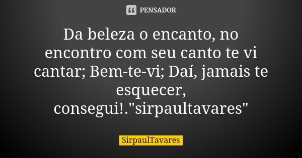 Da beleza o encanto, no encontro com seu canto te vi cantar; Bem-te-vi; Daí, jamais te esquecer, consegui!."sirpaultavares"... Frase de sirpaultavares.