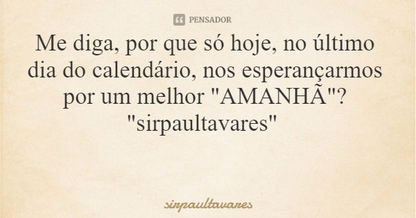 Me diga, por que só hoje, no último dia do calendário, nos esperançarmos por um melhor "AMANHÃ"? "sirpaultavares"... Frase de sirpaultavares.