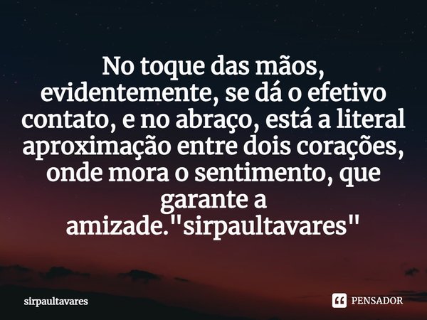 ⁠No toque das mãos, evidentemente, se dá o efetivo contato, e no abraço, está a literal aproximação entre dois corações, onde mora o sentimento, que garante a a... Frase de SirpaulTavares.