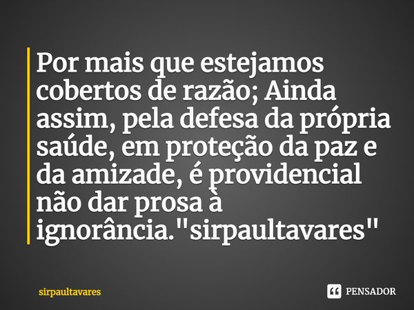 Por mais que estejamos cobertos de razão; Ainda assim, pela defesa da própria saúde, em proteção da paz e da amizade, é providencial⁠ não dar prosa à ignorância... Frase de SirpaulTavares.