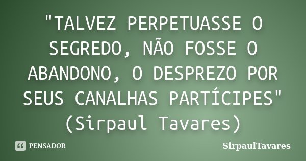 "TALVEZ PERPETUASSE O SEGREDO, NÃO FOSSE O ABANDONO, O DESPREZO POR SEUS CANALHAS PARTÍCIPES" (Sirpaul Tavares)... Frase de SirpaulTavares.